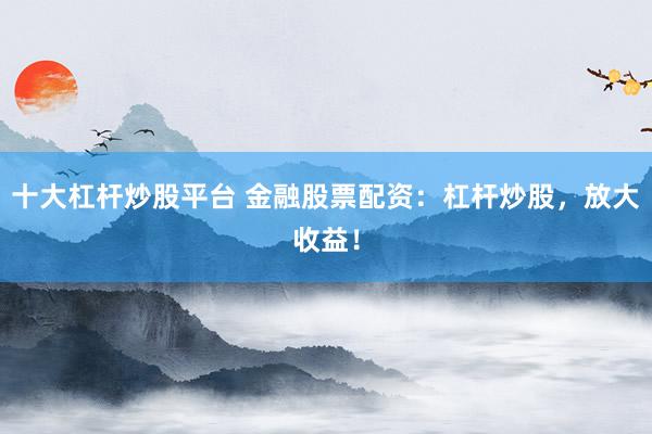 十大杠杆炒股平台 金融股票配资：杠杆炒股，放大收益！