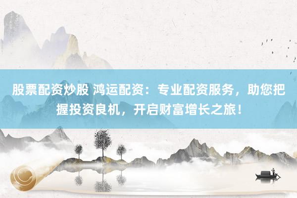 股票配资炒股 鸿运配资：专业配资服务，助您把握投资良机，开启财富增长之旅！