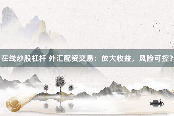 在线炒股杠杆 外汇配资交易：放大收益，风险可控？