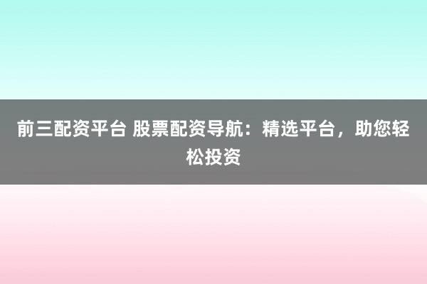 前三配资平台 股票配资导航：精选平台，助您轻松投资