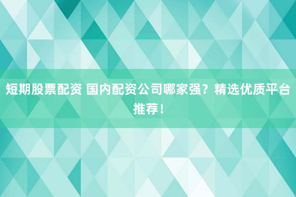 短期股票配资 国内配资公司哪家强？精选优质平台推荐！