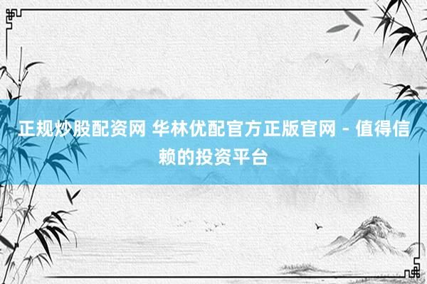 正规炒股配资网 华林优配官方正版官网 - 值得信赖的投资平台