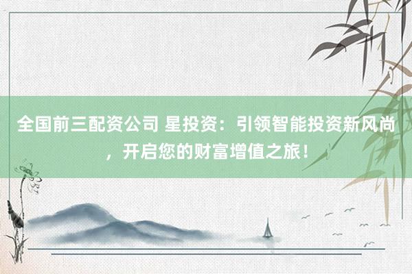全国前三配资公司 星投资：引领智能投资新风尚，开启您的财富增值之旅！