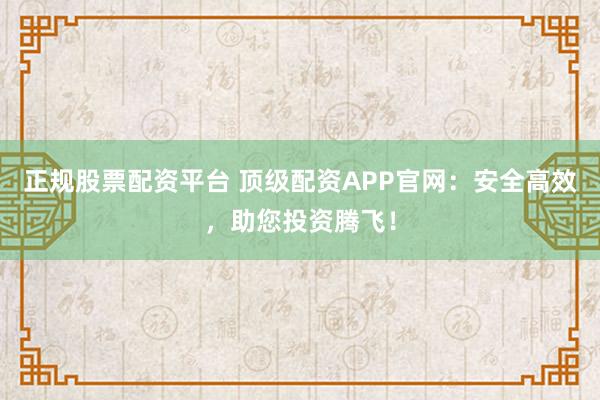 正规股票配资平台 顶级配资APP官网：安全高效，助您投资腾飞！
