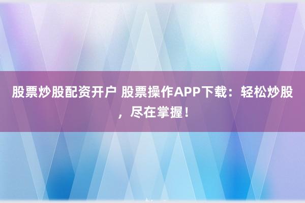 股票炒股配资开户 股票操作APP下载：轻松炒股，尽在掌握！