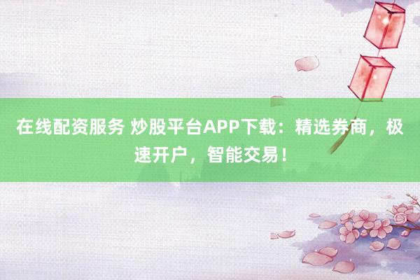 在线配资服务 炒股平台APP下载：精选券商，极速开户，智能交易！
