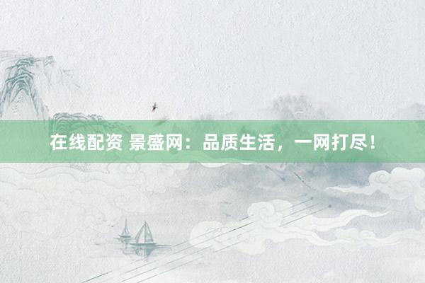 在线配资 景盛网：品质生活，一网打尽！