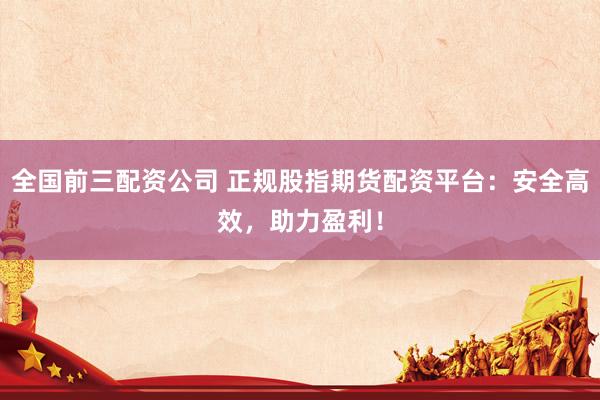 全国前三配资公司 正规股指期货配资平台：安全高效，助力盈利！