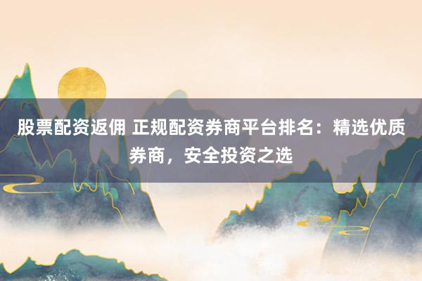 股票配资返佣 正规配资券商平台排名：精选优质券商，安全投资之选