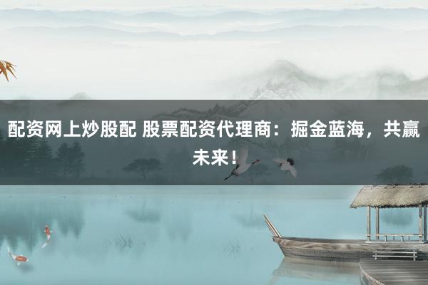 配资网上炒股配 股票配资代理商：掘金蓝海，共赢未来！
