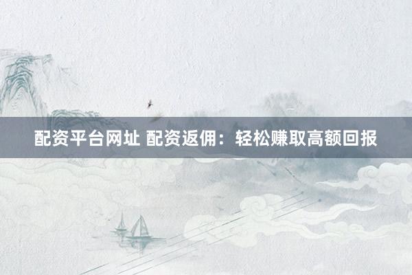 配资平台网址 配资返佣：轻松赚取高额回报