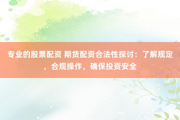 专业的股票配资 期货配资合法性探讨:了解规定,合规操作,确保投资安全