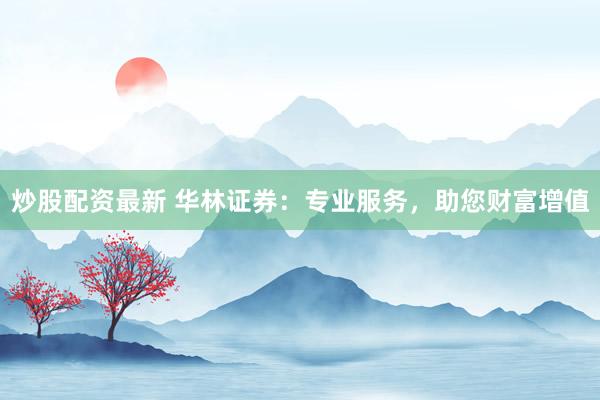 炒股配资最新 华林证券：专业服务，助您财富增值