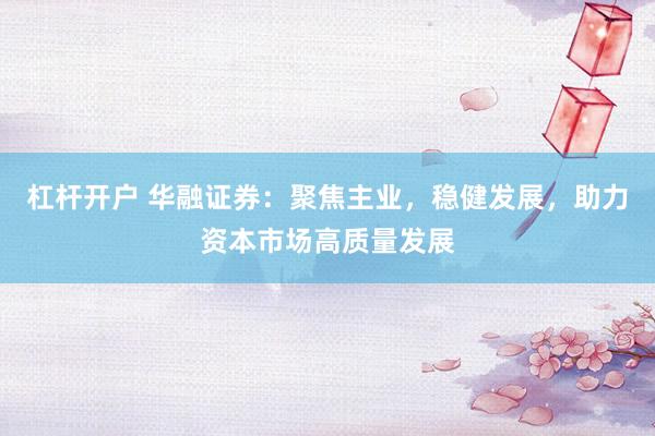 杠杆开户 华融证券：聚焦主业，稳健发展，助力资本市场高质量发展