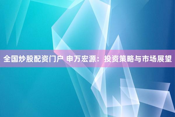 全国炒股配资门户 申万宏源：投资策略与市场展望