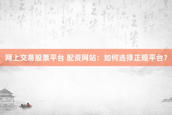 网上交易股票平台 配资网站：如何选择正规平台？