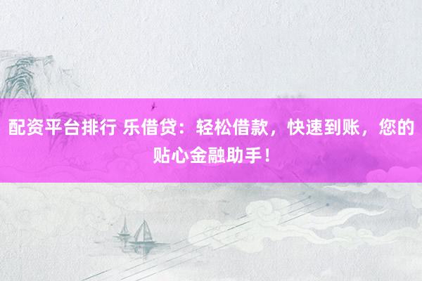 配资平台排行 乐借贷：轻松借款，快速到账，您的贴心金融助手！