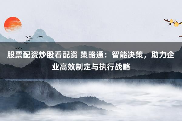 股票配资炒股看配资 策略通：智能决策，助力企业高效制定与执行战略