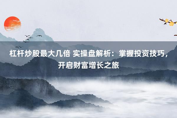 杠杆炒股最大几倍 实操盘解析：掌握投资技巧，开启财富增长之旅