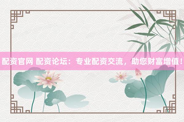 配资官网 配资论坛：专业配资交流，助您财富增值！