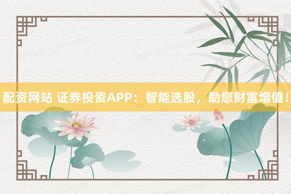 配资网站 证券投资APP：智能选股，助您财富增值！