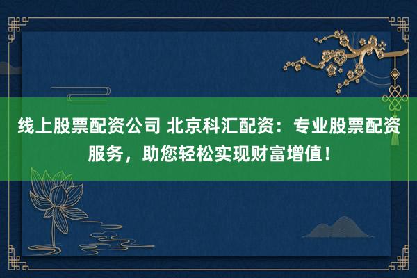线上股票配资公司 北京科汇配资：专业股票配资服务，助您轻松实现财富增值！