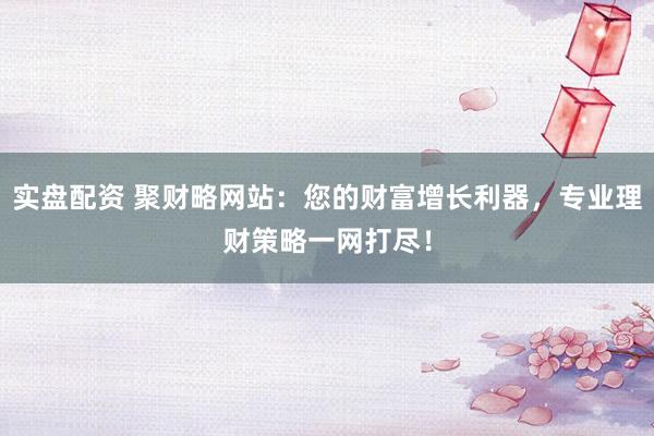 实盘配资 聚财略网站：您的财富增长利器，专业理财策略一网打尽！