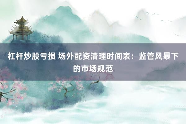 杠杆炒股亏损 场外配资清理时间表：监管风暴下的市场规范