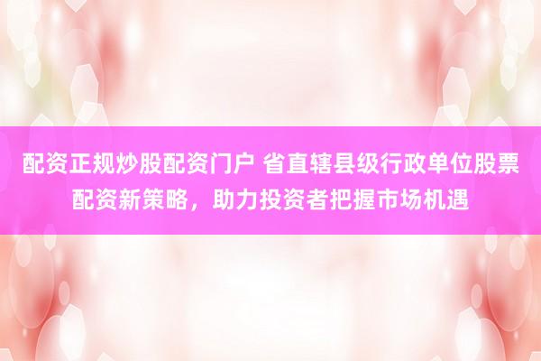 配资正规炒股配资门户 省直辖县级行政单位股票配资新策略，助力投资者把握市场机遇