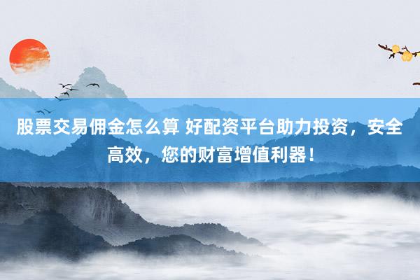 股票交易佣金怎么算 好配资平台助力投资，安全高效，您的财富增值利器！