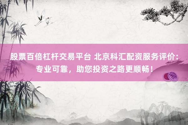 股票百倍杠杆交易平台 北京科汇配资服务评价：专业可靠，助您投资之路更顺畅！