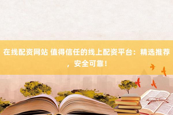 在线配资网站 值得信任的线上配资平台：精选推荐，安全可靠！