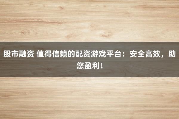 股市融资 值得信赖的配资游戏平台：安全高效，助您盈利！