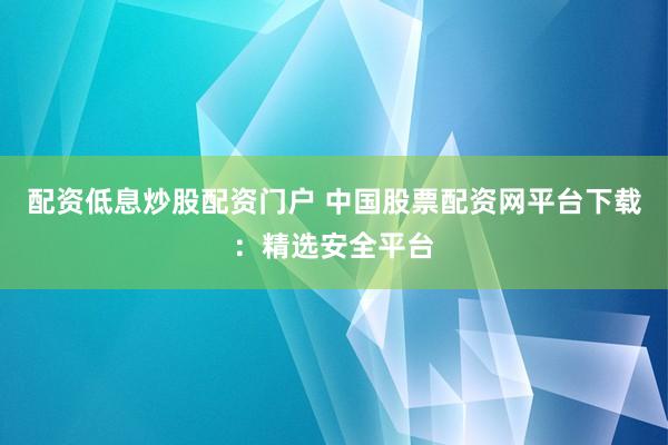 配资低息炒股配资门户 中国股票配资网平台下载：精选安全平台
