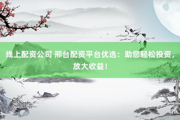 线上配资公司 邢台配资平台优选：助您轻松投资，放大收益！