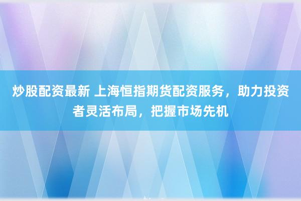 炒股配资最新 上海恒指期货配资服务，助力投资者灵活布局，把握市场先机