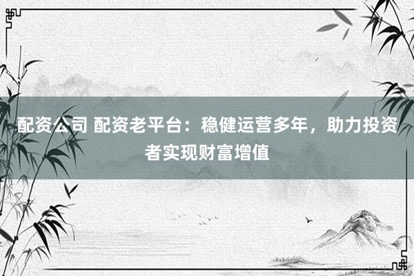 配资公司 配资老平台：稳健运营多年，助力投资者实现财富增值