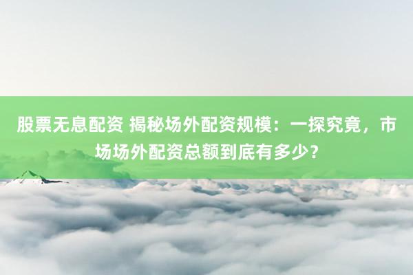 股票无息配资 揭秘场外配资规模：一探究竟，市场场外配资总额到底有多少？