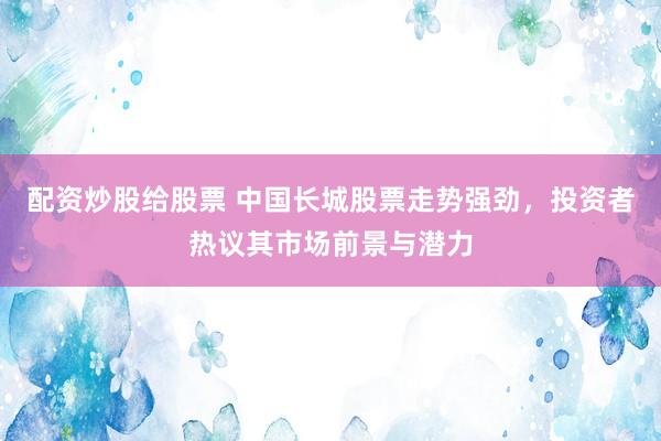 配资炒股给股票 中国长城股票走势强劲，投资者热议其市场前景与潜力