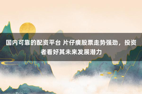 国内可靠的配资平台 片仔癀股票走势强劲，投资者看好其未来发展潜力