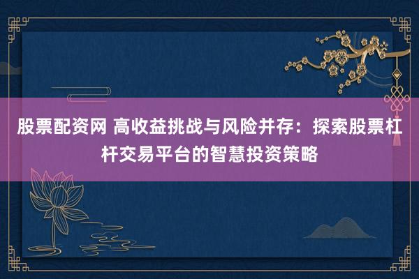 股票配资网 高收益挑战与风险并存：探索股票杠杆交易平台的智慧投资策略