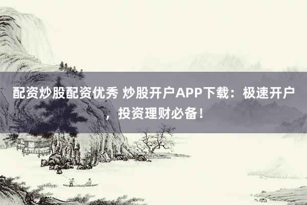 配资炒股配资优秀 炒股开户APP下载：极速开户，投资理财必备！