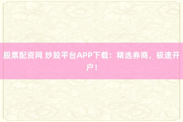 股票配资网 炒股平台APP下载：精选券商，极速开户！