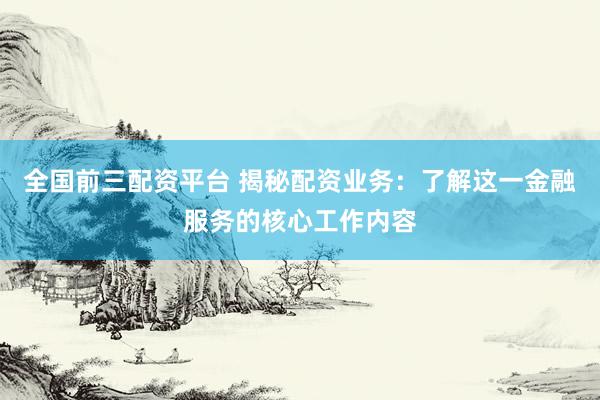 全国前三配资平台 揭秘配资业务：了解这一金融服务的核心工作内容