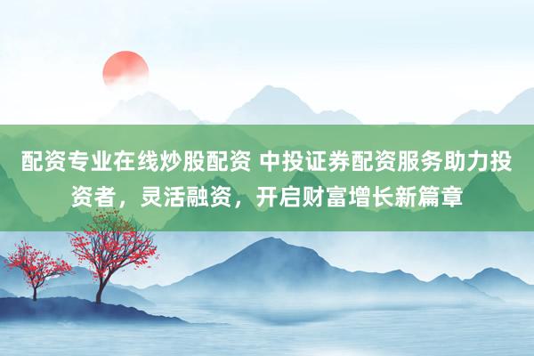 配资专业在线炒股配资 中投证券配资服务助力投资者，灵活融资，开启财富增长新篇章