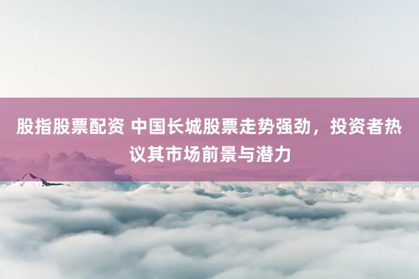 股指股票配资 中国长城股票走势强劲,投资者热议其市场前景与潜力