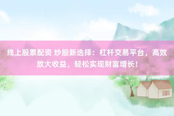 线上股票配资 炒股新选择:杠杆交易平台,高效放大收益,轻松实现财富增长!