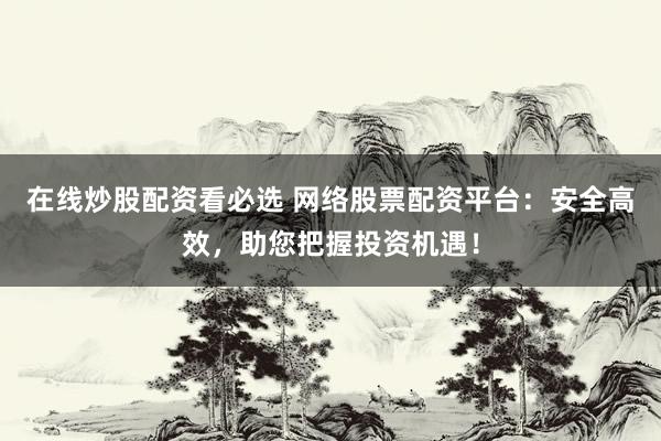 在线炒股配资看必选 网络股票配资平台：安全高效，助您把握投资机遇！