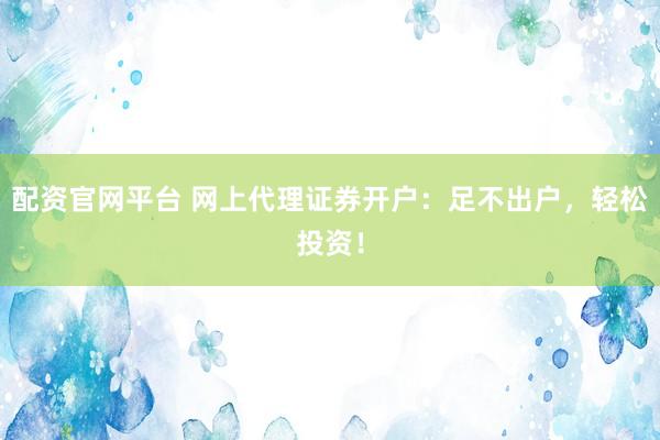 配资官网平台 网上代理证券开户：足不出户，轻松投资！