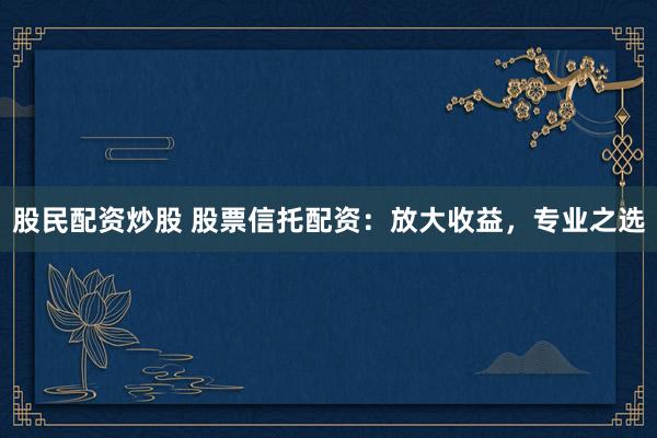 股民配资炒股 股票信托配资：放大收益，专业之选